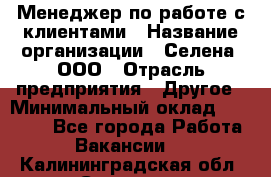 Менеджер по работе с клиентами › Название организации ­ Селена, ООО › Отрасль предприятия ­ Другое › Минимальный оклад ­ 30 000 - Все города Работа » Вакансии   . Калининградская обл.,Советск г.